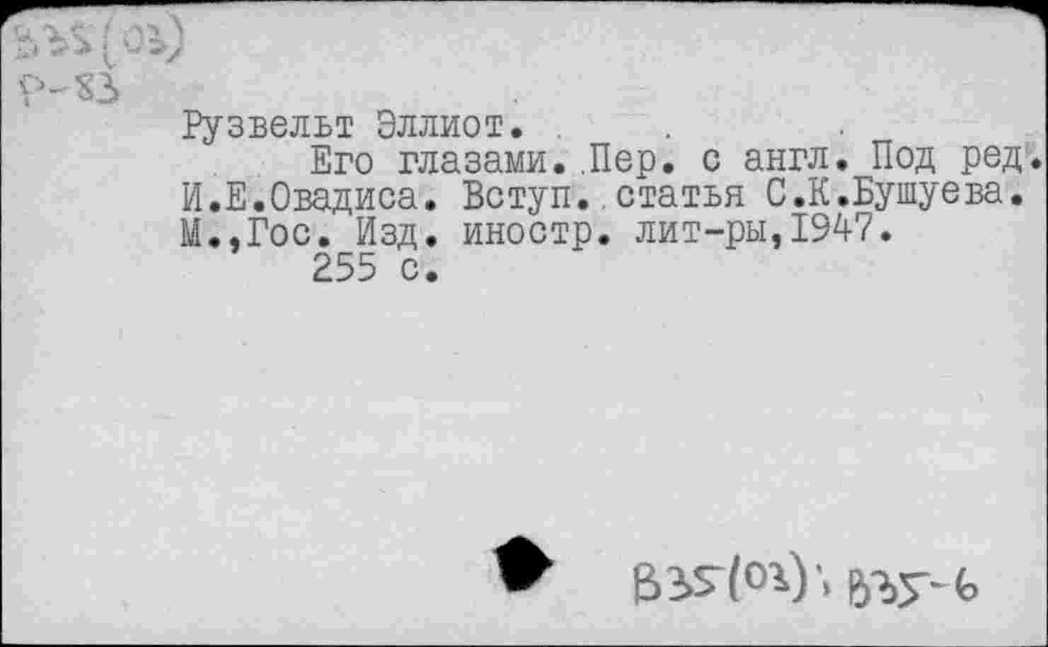 ﻿йлз(оу
р-ХЗ
Рузвельт Эллиот. .
Его глазами..Пер. с англ. Под ред. И.Е.Овадиса. Вступ..статья С.К.Бушуева. М.,Гос. Изд. иностр, лит-ры,1947.
255 с.
ВЗ>5'(°Р'> ьзу-ь